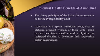 Potential Health Benefits of Asian Diet
• The dietary principles of the Asian diet are meant to
be for the average healthy adult
• Individuals with special nutritional needs, such as
children, pregnant women, or those with certain
medical conditions, should consult a physician or
registered dietitian to determine their appropriate
dietary requirements
 