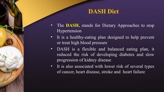 DASH Diet
• The DASH, stands for Dietary Approaches to stop
Hypertension
• It is a healthy-eating plan designed to help prevent
or treat high blood pressure
• DASH is a flexible and balanced eating plan, it
reduced the risk of developing diabetes and slow
progression of kidney disease
• It is also associated with lower risk of several types
of cancer, heart disease, stroke and heart failure
 