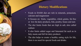 Dietary Modifications
• Foods in DASH diet are rich in minerals, potassium,
calcium and magnesium
• It focuses on fruits, vegetables, whole grains, fat free
or low-fat dairy products, fish, poultry, beans and nuts
• The diet limits foods that are high in salt, also called
sodium
• It also limits added sugar and Saturated fat such as in
fatty meats and full fat dairy products
• The diet helps to create a healthy eating style for life,
there is no need for special foods and drinks
 
