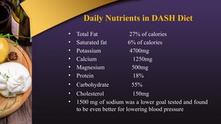 Daily Nutrients in DASH Diet
• Total Fat 27% of calories
• Saturated fat 6% of calories
• Potassium 4700mg
• Calcium 1250mg
• Magnesium 500mg
• Protein 18%
• Carbohydrate 55%
• Cholesterol 150mg
• 1500 mg of sodium was a lower goal tested and found
to be even better for lowering blood pressure
 