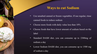 Ways to cut Sodium
• Use unsalted canned or frozen vegetables. If use regular, rinse
canned foods to reduce sodium
• Choose more foods with daily value less than 10%
• Choose foods that have lower amount of sodium based on the
label
• Standard DASH diet, you can consume up to 2300mg of
sodium a day
• Lower Sodium DASH diet, you can consume up to 1500 mg
of sodium a day
 