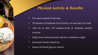 Physical Activity & Benefits
• Use stairs instead of elevator
• 30 minutes of moderate level activity on most days of week
• Aim for at least 150 minutes/week of moderate aerobic
exercise
• Helps lower blood pressure and lose /maintain weight
• Increased insulin sensitivity
• Improved blood glucose control
 