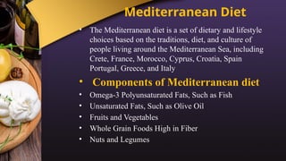 Mediterranean Diet
• The Mediterranean diet is a set of dietary and lifestyle
choices based on the traditions, diet, and culture of
people living around the Mediterranean Sea, including
Crete, France, Morocco, Cyprus, Croatia, Spain
Portugal, Greece, and Italy
• Components of Mediterranean diet
• Omega-3 Polyunsaturated Fats, Such as Fish
• Unsaturated Fats, Such as Olive Oil
• Fruits and Vegetables
• Whole Grain Foods High in Fiber
• Nuts and Legumes
 
