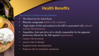 Health Benefits
Prevention of cardiovascular diseases:
• The discovery by Ancel Keys
• Phenolic compounds inhibit LDL oxidation
• High intake of fish and seafood in the MD is associated with reduced
systolic blood pressure
• Vegetables, fruit and olive oil is chiefly responsible for the apparent
protection offered by the MD against hypertension.
• Lowers risk of cancer
• Lowers risk of obesity
• Supports brain development
• Reduces risk of metabolic syndrome
 