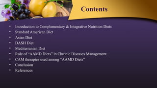 Contents
• Introduction to Complementary & Integrative Nutrition Diets
• Standard American Diet
• Asian Diet
• DASH Diet
• Mediterranian Diet
• Role of “AAMD Diets” in Chronic Diseases Management
• CAM therapies used among “AAMD Diets”
• Conclusion
• References
 