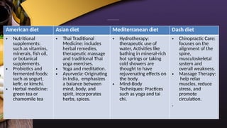 CAM PRACTICES USED AMONG DIETS:
American diet Asian diet Mediterranean diet Dash diet
• Nutritional
supplements:
such as vitamins,
minerals, fish oil,
or botanical
supplements.
• Probiotics and
fermented foods:
such as yogurt,
kefir, or kimchi.
• Herbal medicine:
green tea or
chamomile tea
• Thai Traditional
Medicine: includes
herbal remedies,
therapeutic massage
and traditional Thai
yoga exercises.
• Yoga and meditation.
• Ayurveda: Originating
in India, emphasizes
a balance between
mind, body, and
spirit, incorporates
herbs, spices.
• Hydrotherapy:
therapeutic use of
water, Activities like
bathing in mineral-rich
hot springs or taking
cold showers are
thought to have
rejuvenating effects on
the body.
• Mind-Body
Techniques: Practices
such as yoga and tai
chi.
• Chiropractic Care:
focuses on the
alignment of the
spine,
musculoskeletal
system and
overall weakness.
• Massage Therapy:
help relax
muscles, reduce
stress, and
promote
circulation.
.
 