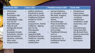 American diet Asian diet Mediterranean diet Dash diet
• Mind-body
practices:
Techniques like
meditation,
biofeedback, yoga,
and Tai Chi
• Hypnotherapy
• Natural and
biologically-based
practices:
Examples include
botanicals, animal-
derived extracts,
vitamins, minerals,
fatty acids,
• Acupuncture
• Siddha Medicine:
Practiced in South
India and Sri Lanka.
• Traditional Chinese
Medicine (TCM):
involves
acupuncture, herbal
medicine, qigong,
and Tui Na
(therapeutic
massage).
• Japanese Reiki
• Traditional Korean
Medicine: includes
cupping, and
moxibustion
• Herbal Medicine: .
For example, herbs
like basil, oregano,
rosemary, and
thyme.
• Aromatherapy:
Many essential oils,
such as lavender,
rosemary, lemon,
and orange.
• Traditional Chinese
such as
acupuncture,
acupressure, or
traditional herbal
remedies
• Mindfulness-
based stress
reduction (MBSR):
combines
mindfulness
meditation, body
awareness, and
yoga.
• Aromatherapy:
Using essential
oils derived from
plants to promote
relaxation.
• Relaxation
techniques
 
