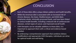 CONCLUSION
• Each of these diets offers unique dietary patterns and health benefits.
• While the American diet is associated with an increased risk of
chronic diseases, the Asian, Mediterranean, and DASH diets
emphasize whole, minimally processed foods, and have been linked
to various health benefits, including a reduced risk of cardiovascular
diseases, certain types of cancer, and improved overall health.
• CAM therapies can be valuable additions to these diets, it is
important to approach them with a critical and evidence-based
mindset.
• By embracing a comprehensive approach that combines dietary
modifications and appropriate CAM therapies, individuals can strive
for optimal health and well-being.
 