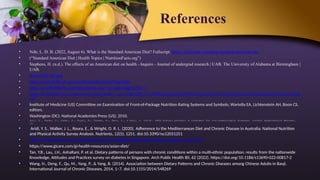 References
• Ndtr, L. D. B. (2022, August 6). What is the Standard American Diet? Fullscript. https://fullscript.com/blog/standard-american-diet
• (“Standard American Diet | Health Topics | NutritionFacts.org”)
• Stephens, H. (n.d.). The effects of an American diet on health - Inquiro - Journal of undergrad research | UAB. The University of Alabama at Birmingham |
UAB.
• www.nhlbi.nih.gov
• http://www.nhlbi.nih.gov/health/public/heart/hbp/dash
• http://emaill.nhlbihin,net/hbpsubLink.asp//?p=2&h=3&g=27&r=1
• https://kidshealth.org/en/parents/myplate.html#:~:text=The%20U.S.%20Department%20of%20Agriculture,%2C%20grains%2C%20and%20protein%20fo
ods
• Institute of Medicine (US) Committee on Examination of Front-of-Package Nutrition Rating Systems and Symbols; Wartella EA, Lichtenstein AH, Boon CS,
editors.
• Washington (DC): National Academies Press (US); 2010.
• Suri, S., Kumar, V., Kumar, S., Goyal, A., Tanwar, B., Kaur, J., & Kaur, J. (2019). DASH dietary pattern: A treatment for non-communicable diseases. Current Hypertension Reviews,
15.
• Aridi, Y. S., Walker, J. L., Roura, E., & Wright, O. R. L. (2020). Adherence to the Mediterranean Diet and Chronic Disease in Australia: National Nutrition
and Physical Activity Survey Analysis. Nutrients, 12(5), 1251. doi:10.3390/nu12051251
• https://www.hsph.harvard.edu/nutritionsource/healthy-weight/diet-reviews/mediterranean-diet/
• https://www.gicare.com/gi-health-resources/asian-diet/
• Tan, Y.B., Lau, J.H., AshaRani, P. et al. Dietary patterns of persons with chronic conditions within a multi-ethnic population: results from the nationwide
Knowledge, Attitudes and Practices survey on diabetes in Singapore. Arch Public Health 80, 62 (2022). https://doi.org/10.1186/s13690-022-00817-2
• Wang, H., Deng, F., Qu, M., Yang, P., & Yang, B. (2014). Association between Dietary Patterns and Chronic Diseases among Chinese Adults in Baoji.
International Journal of Chronic Diseases, 2014, 1–7. doi:10.1155/2014/548269
 