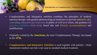 Introduction to Complementary / Integrative Nutrition Diets
• Complementary and Integrative nutrition combines the principles of medical
nutrition therapy with general pharmacological medicines to provide palliative care,
counseling, education and awareness to public as well as to client, and guidance for
precision nutrition, whole-foods based diet and lifestyle recommendations and
modifications
• Originally coined by the Americans, the term 'Complementary Therapy' developed
in the 1970s
• Complementary and Integrative Nutrition is used together with patients / client
mainstream medical care but is not used as standard medical treatment
 