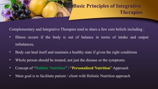 Basic Principles of Integrative
Therapies
Complementary and Integrative Therapies tend to share a few core beliefs including :
• Illness occurs if the body is out of balance in terms of intake and output
imbalances,
• Body can heal itself and maintain a healthy state if given the right conditions
• Whole person should be treated, not just the disease or the symptoms
• Concept of “Holistic Nutrition” / “Personalized Nutrition” Approach
• Main goal is to facilitate patient / client with Holistic Nutrition approach
 