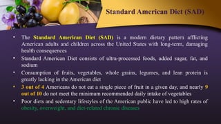 Standard American Diet (SAD)
• The Standard American Diet (SAD) is a modern dietary pattern afflicting
American adults and children across the United States with long-term, damaging
health consequences
• Standard American Diet consists of ultra-processed foods, added sugar, fat, and
sodium
• Consumption of fruits, vegetables, whole grains, legumes, and lean protein is
greatly lacking in the American diet
• 3 out of 4 Americans do not eat a single piece of fruit in a given day, and nearly 9
out of 10 do not meet the minimum recommended daily intake of vegetables
• Poor diets and sedentary lifestyles of the American public have led to high rates of
obesity, overweight, and diet-related chronic diseases
 