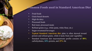 Common Foods used in Standard American Diet
• Fried foods
• Grain-based desserts
• High-fat dairy
• Processed foods
• Red meat, processed meats
• Refined grains (e.g., white pasta, white flour, etc.)
• Sugar-sweetened beverages
• Typical Standard American diet plate is often skewed toward
protein and refined grains, while it lacks fruits and vegetables
• Standard American diet macronutrients profile consists of 50%
carbohydrates, 24% protein, and 25% fat
 