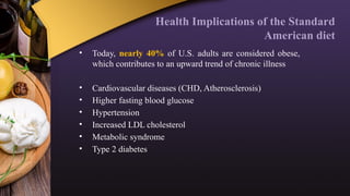 Health Implications of the Standard
American diet
• Today, nearly 40% of U.S. adults are considered obese,
which contributes to an upward trend of chronic illness
• Cardiovascular diseases (CHD, Atherosclerosis)
• Higher fasting blood glucose
• Hypertension
• Increased LDL cholesterol
• Metabolic syndrome
• Type 2 diabetes
 