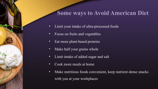 Some ways to Avoid American Diet
• Limit your intake of ultra-processed foods
• Focus on fruits and vegetables
• Eat more plant-based proteins
• Make half your grains whole
• Limit intake of added sugar and salt
• Cook more meals at home
• Make nutritious foods convenient, keep nutrient dense snacks
with you at your workplaces
 