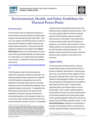 Environmental, Health, and Safety Guidelines
THERMAL POWER PLANTS
DECEMBER 19, 2008 1
WORLD BANK GROUP
Environmental, Health, and Safety Guidelines for
Thermal Power Plants
Introduction
The Environmental, Health, and Safety (EHS) Guidelines are
technical reference documents with general and industry-specific
examples of Good International Industry Practice (GIIP)1. When
one or more members of the World Bank Group are involved in a
project, these EHS Guidelines are applied as required by their
respective policies and standards. These industry sector EHS
guidelines are designed to be used together with the General
EHS Guidelines document, which provides guidance to users on
common EHS issues potentially applicable to all industry sectors.
For complex projects, use of multiple industry-sector guidelines
may be necessary. A complete list of industry-sector guidelines
can be found at:
www.ifc.org/ifcext/sustainability.nsf/Content/EnvironmentalGuideli
nes
The EHS Guidelines contain the performance levels and
measures that are generally considered to be achievable in new
facilities by existing technology at reasonable costs. Application
of the EHS Guidelines to existing facilities may involve the
establishment of site-specific targets, based on environmental
assessments and/or environmental audits as appropriate, with an
appropriate timetable for achieving them. The applicability of the
EHS Guidelines should be tailored to the hazards and risks
established for each project on the basis of the results of an
environmental assessment in which site-specific variables, such
as host country context, assimilative capacity of the environment,
and other project factors, are taken into account. The applicability
1 Defined as the exercise of professional skill, diligence, prudence and foresight that
would be reasonably expected from skilled and experienced professionals engaged in
the same type of undertaking under the same or similar circumstances globally. The
circumstances that skilled and experienced professionals may find when evaluating the
range of pollution prevention and control techniques available to a project may include,
but are not limited to, varying levels of environmental degradation and environmental
assimilative capacity as well as varying levels of financial and technical feasibility.
of specific technical recommendations should be based on the
professional opinion of qualified and experienced persons. When
host country regulations differ from the levels and measures
presented in the EHS Guidelines, projects are expected to
achieve whichever is more stringent. If less stringent levels or
measures than those provided in these EHS Guidelines are
appropriate, in view of specific project circumstances, a full and
detailed justification for any proposed alternatives is needed as
part of the site-specific environmental assessment. This
justification should demonstrate that the choice for any alternate
performance levels is protective of human health and the
environment.
Applicability
This document includes information relevant to combustion
processes fueled by gaseous, liquid and solid fossil fuels and
biomass and designed to deliver electrical or mechanical power,
steam, heat, or any combination of these, regardless of the fuel
type (except for solid waste which is covered under a separate
Guideline for Waste Management Facilities), with a total rated
heat input capacity above 50 Megawatt thermal input (MWth) on
Higher Heating Value (HHV) basis.2 It applies to boilers,
reciprocating engines, and combustion turbines in new and
existing facilities. Annex A contains a detailed description of
industry activities for this sector, and Annex B contains guidance
for Environmental Assessment (EA) of thermal power projects.
Emissions guidelines applicable to facilities with a total heat input
capacity of less than 50 MWth are presented in Section 1.1 of the
General EHS Guidelines. Depending on the characteristics of
the project and its associated activities (i.e., fuel sourcing and
evacuation of generated electricity), readers should also consult
2 Total capacity applicable to a facility with multiple units.
 