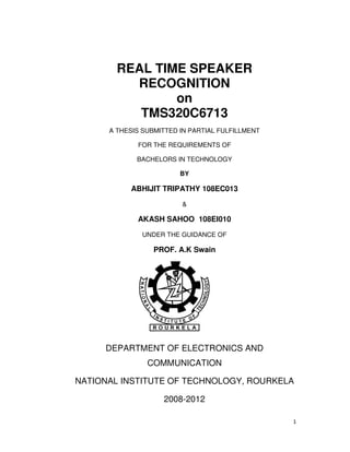1
REAL TIME SPEAKER
RECOGNITION
on
TMS320C6713
A THESIS SUBMITTED IN PARTIAL FULFILLMENT
FOR THE REQUIREMENTS OF
BACHELORS IN TECHNOLOGY
BY
ABHIJIT TRIPATHY 108EC013
&
AKASH SAHOO 108EI010
UNDER THE GUIDANCE OF
PROF. A.K Swain
DEPARTMENT OF ELECTRONICS AND
COMMUNICATION
NATIONAL INSTITUTE OF TECHNOLOGY, ROURKELA
2008-2012
 