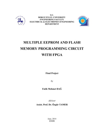 T.C.
DOKUZ EYLUL UNIVERSITY
ENGINEERING FACULTY
ELECTRICAL & ELECTRONICS ENGINEERING
DEPARTMENT
MULTIPLE EEPROM AND FLASH
MEMORY PROGRAMMING CIRCUIT
WITH FPGA
Final Project
by
Fatih Mehmet DAĞ
Advisor
Assist. Prof. Dr. Özgür TAMER
June, 2014
İZMİR
 