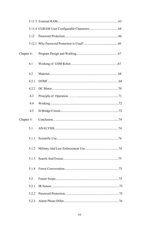 3.11.3 External RAM............................................................................63 
3.11.4 CGRAM User Configurable Characters....................................64 
3.12 Password Protection...................................................................66 
3.12.1 Why Password Protection is Used?...........................................66 
Chapter 4 : Program Design and Working....................................................67 
4.1 Working of GSM Robot...........................................................67 
4.2 Material......................................................................................68 
4.2.1 DTMF.........................................................................................68 
4.2.2 DC Motor...................................................................................70 
4.3 Principle of Operation………...................................................71 
4.4 Working......................................................................................72 
4.5 H-Bridge Circuit.........................................................................72 
Chapter 5: Conclusion..................................................................................74 
5.1 ANALYSIS................................................................................74 
5.1.1 Scientific Use.............................................................................74 
5.1.2 Military And Law Enforcement Use..........................................74 
5.1.3 Search And Erscue.....................................................................75 
5.1.4 Forest Conversation....................................................................75 
5.2 Future Scope...............................................................................75 
5.2.1 IR Sensor.....................................................................................75 
5.2.2 Password Protection....................................................................75 
5.2.3 Alarm Phone Diller.....................................................................76 
vii 
 