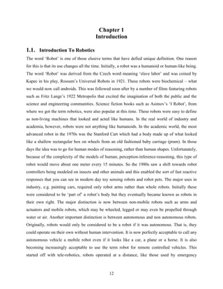 Chapter 1 
Introduction 
1.1. Introduction To Robotics 
The word „Robot‟ is one of those elusive terms that have defied unique definition. One reason 
for this is that its use changes all the time. Initially, a robot was a humanoid or human-like being. 
The word „Robot‟ was derived from the Czech word meaning „slave labor‟ and was coined by 
Kapec in his play, Rossum‟s Universal Robots in 1921. These robots were biochemical – what 
we would now call androids. This was followed soon after by a number of films featuring robots 
such as Fritz Lange‟s 1922 Metropolis that excited the imagination of both the public and the 
science and engineering communities. Science fiction books such as Asimov‟s „I Robot‟, from 
where we got the term robotics, were also popular at this time. These robots were easy to define 
as non-living machines that looked and acted like humans. In the real world of industry and 
academia, however, robots were not anything like humanoids. In the academic world, the most 
advanced robot in the 1970s was the Stanford Cart which had a body made up of what looked 
like a shallow rectangular box on wheels from an old fashioned baby carriage (pram). In those 
days the idea was to go for human modes of reasoning, rather than human shapes. Unfortunately, 
because of the complexity of the models of human, perception-inference-reasoning, this type of 
robot would move about one meter every 15 minutes. So the 1980s saw a shift towards robot 
controllers being modeled on insects and other animals and this enabled the sort of fast reactive 
responses that you can see in modern day toy sensing robots and robot pets. The major uses in 
industry, e.g. painting cars, required only robot arms rather than whole robots. Initially these 
were considered to be „part of‟ a robot‟s body but they eventually became known as robots in 
their own right. The major distinction is now between non-mobile robots such as arms and 
actuators and mobile robots, which may be wheeled, legged or may even be propelled through 
water or air. Another important distinction is between autonomous and non autonomous robots. 
Originally, robots would only be considered to be a robot if it was autonomous. That is, they 
could operate on their own without human intervention. It is now perfectly acceptable to call any 
autonomous vehicle a mobile robot even if it looks like a car, a plane or a horse. It is also 
becoming increasingly acceptable to use the term robot for remote controlled vehicles. This 
started off with tele-robotics, robots operated at a distance, like those used by emergency 
12 
 