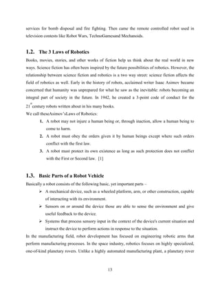 services for bomb disposal and fire fighting. Then came the remote controlled robot used in 
television contests like Robot Wars, TechnoGamesand Mechanoids. 
1.2. The 3 Laws of Robotics 
Books, movies, stories, and other works of fiction help us think about the real world in new 
ways. Science fiction has often been inspired by the future possibilities of robotics. However, the 
relationship between science fiction and robotics is a two way street: science fiction affects the 
field of robotics as well. Early in the history of robots, acclaimed writer Isaac Asimov became 
concerned that humanity was unprepared for what he saw as the inevitable: robots becoming an 
integral part of society in the future. In 1942, he created a 3-point code of conduct for the 
st 
century robots written about in his many books. 
13 
21 
We call theseAsimov‟sLaws of Robotics: 
1. A robot may not injure a human being or, through inaction, allow a human being to 
come to harm. 
2. A robot must obey the orders given it by human beings except where such orders 
conflict with the first law. 
3. A robot must protect its own existence as long as such protection does not conflict 
with the First or Second law. [1] 
1.3. Basic Parts of a Robot Vehicle 
Basically a robot consists of the following basic, yet important parts – 
 A mechanical device, such as a wheeled platform, arm, or other construction, capable 
of interacting with its environment. 
 Sensors on or around the device those are able to sense the environment and give 
useful feedback to the device. 
 Systems that process sensory input in the context of the device's current situation and 
instruct the device to perform actions in response to the situation. 
In the manufacturing field, robot development has focused on engineering robotic arms that 
perform manufacturing processes. In the space industry, robotics focuses on highly specialized, 
one-of-kind planetary rovers. Unlike a highly automated manufacturing plant, a planetary rover 
 