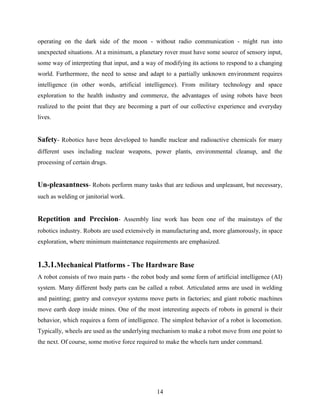 operating on the dark side of the moon - without radio communication - might run into 
unexpected situations. At a minimum, a planetary rover must have some source of sensory input, 
some way of interpreting that input, and a way of modifying its actions to respond to a changing 
world. Furthermore, the need to sense and adapt to a partially unknown environment requires 
intelligence (in other words, artificial intelligence). From military technology and space 
exploration to the health industry and commerce, the advantages of using robots have been 
realized to the point that they are becoming a part of our collective experience and everyday 
lives. 
Safety- Robotics have been developed to handle nuclear and radioactive chemicals for many 
different uses including nuclear weapons, power plants, environmental cleanup, and the 
processing of certain drugs. 
Un-pleasantness- Robots perform many tasks that are tedious and unpleasant, but necessary, 
such as welding or janitorial work. 
Repetition and Precision- Assembly line work has been one of the mainstays of the 
robotics industry. Robots are used extensively in manufacturing and, more glamorously, in space 
exploration, where minimum maintenance requirements are emphasized. 
1.3.1.Mechanical Platforms - The Hardware Base 
A robot consists of two main parts - the robot body and some form of artificial intelligence (AI) 
system. Many different body parts can be called a robot. Articulated arms are used in welding 
and painting; gantry and conveyor systems move parts in factories; and giant robotic machines 
move earth deep inside mines. One of the most interesting aspects of robots in general is their 
behavior, which requires a form of intelligence. The simplest behavior of a robot is locomotion. 
Typically, wheels are used as the underlying mechanism to make a robot move from one point to 
the next. Of course, some motive force required to make the wheels turn under command. 
14 
 