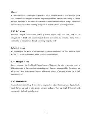 Motors 
A variety of electric motors provide power to robots, allowing them to move material, parts, 
tools, or specialized devices with various programmed motions. The efficiency rating of a motor 
describes how much of the electricity consumed is converted to mechanical energy. Some of the 
mechanical devices that are currently being used in modern robotics technology include: 
1.3.2.DC Motor 
Permanent magnet, direct-current (PMDC) motors require only two leads, and use an 
arrangement of fixed- and electro-magnets (stator and rotor) and switches. These form a 
commutator to create motion through a spinning magnetic field. 
1.3.3.AC Motor 
AC motors cycle the power at the input-leads, to continuously move the field. Given a signal, 
AC and DC motors perform their action to the best of their ability. 
1.3.4.Stepper Motor 
Stepper motors are like brushless DC or AC motors. They move the rotor by applying power to 
different magnets in the motor in sequence (stepped). Steppers are designed for fine control and 
will not only spin on command, but can spin at any number of steps-per-second (up to their 
maximum speed). 
1.3.5.Servomotors 
Servomotors are closed-loop devices. Given a signal, they adjust themselves until they match the 
signal. Servos are used in radio control airplanes and cars. They are simple DC motors with 
gearing and a feedback control system. 
15 
 