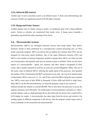 1.5.4. Infrared (IR) Sensors 
Another type of active proximity sensor is an infrared sensor. It emits near-infraredenergy and 
measures whether any significant amount of the IR light is returned. 
1.5.5. Bump and Feeler Sensors 
Another popular class of robotic sensing is tactile, or touchbased, done with a bump andfeeler 
sensor. Feelers or whiskers are constructed from sturdy wires. A bump sensor isusually a 
protruding ring around the robot consisting of two layers. 
1.6. Microcontroller Systems 
Microcontrollers (MCUs) are intelligent electronic devices used inside robots. They deliver 
functions similar to those performed by a microprocessor (central processing unit, or CPU) 
inside a personal computer. MCUs are slower and can address less memory than CPUs, but are 
designed for real-world control problems. One of the major differences between CPUs and 
MCUs is the number of external components needed to operate them. MCUs can often run with 
zero external parts, and typically need only an external crystal or oscillator. There are four basic 
aspects of a microcontroller - speed, size, memory, and other. Speed is designated in clock 
cycles, and is usually measured in millions of cycles per second (Megahertz, MHz). The use of 
the cycles varies in different MCUs, affecting the usable speed of the processor. Size specifies 
the number of bits of information the MCU can process in one step - the size of its natural cluster 
of information. MCUs come in 4-, 8-, 16-, and 32-bits, with 8-bit MCUs being the most common 
size. MCUs count most of their ROM in thousands of bytes (KB) and RAM in single bytes. 
Many MCUs use the Harvard architecture, in which the program is kept in one section of 
memory (usually the internal or external SRAM). This in turn allows the processor to access the 
separate memories more efficiently. The fourth aspect of microcontrollers, referred to as "other", 
includes features such as a dedicated input device that often (but not always) has a small LED or 
LCD display for output. A microcontroller also takes input from the device and controls it by 
sending signals to different components in the device. Also the program counter keeps track of 
which command is to be executed by the microcontroller. 
18 
 