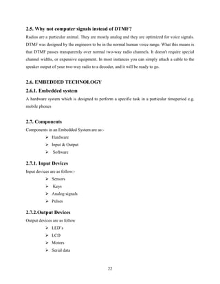 2.5. Why not computer signals instead of DTMF? 
Radios are a particular animal. They are mostly analog and they are optimized for voice signals. 
DTMF was designed by the engineers to be in the normal human voice range. What this means is 
that DTMF passes transparently over normal two-way radio channels. It doesn't require special 
channel widths, or expensive equipment. In most instances you can simply attach a cable to the 
speaker output of your two-way radio to a decoder, and it will be ready to go. 
2.6. EMBEDDED TECHNOLOGY 
2.6.1. Embedded system 
A hardware system which is designed to perform a specific task in a particular timeperiod e.g. 
mobile phones 
22 
2.7. Components 
Components in an Embedded System are as:- 
 Hardware 
 Input & Output 
 Software 
2.7.1. Input Devices 
Input devices are as follow:- 
 Sensors 
 Keys 
 Analog signals 
 Pulses 
2.7.2.Output Devices 
Output devices are as follow 
 LED‟s 
 LCD 
 Motors 
 Serial data 
 