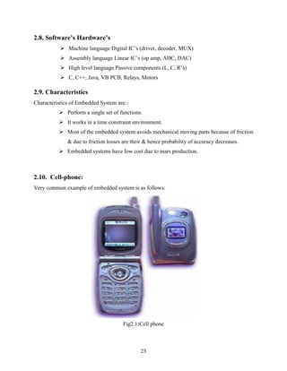 23 
2.8. Software’s Hardware’s 
 Machine language Digital IC‟s (driver, decoder, MUX) 
 Assembly language Linear IC‟s (op amp, ADC, DAC) 
 High level language Passive components (L, C, R‟s) 
 C, C++, Java, VB PCB, Relays, Motors 
2.9. Characteristics 
Characteristics of Embedded System are:- 
 Perform a single set of functions. 
 It works in a time constraint environment. 
 Most of the embedded system avoids mechanical moving parts because of friction 
& due to friction losses are their & hence probability of accuracy decreases. 
 Embedded systems have low cost due to mars production. 
2.10. Cell-phone: 
Very common example of embedded system is as follows: 
Fig2.1:Cell phone 
 