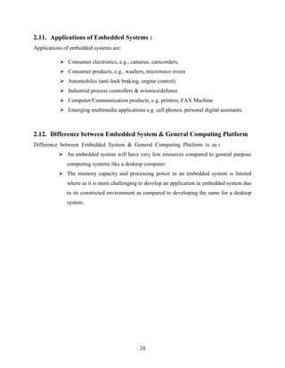 2.11. Applications of Embedded Systems : 
Applications of embedded systems are: 
 Consumer electronics, e.g., cameras, camcorders, 
 Consumer products, e.g., washers, microwave ovens 
 Automobiles (anti-lock braking, engine control) 
 Industrial process controllers & avionics/defense 
 Computer/Communication products, e.g. printers, FAX Machine 
 Emerging multimedia applications e.g. cell phones, personal digital assistants. 
2.12. Difference between Embedded System & General Computing Platform 
Difference between Embedded System & General Computing Platform is as : 
 An embedded system will have very few resources compared to general purpose 
computing systems like a desktop computer. 
 The memory capacity and processing power in an embedded system is limited 
where as it is more challenging to develop an application in embedded system due 
to its constricted environment as compared to developing the same for a desktop 
system. 
24 
 