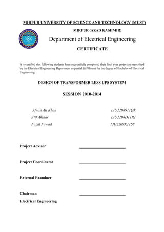 MIRPUR UNIVERSITY OF SCIENCE AND TECHNOLOGY (MUST) 
MIRPUR (AZAD KASHMIR) 
Department of Electrical Engineering 
CERTIFICATE 
It is certified that following students have successfully completed their final year project as prescribed 
by the Electrical Engineering Department as partial fulfillment for the degree of Bachelor of Electrical 
Engineering. 
DESIGN OF TRANSFORMER LESS UPS SYSTEM 
SESSION 2010-2014 
Afnan Ali Khan 1JU2208911QX 
Atif Akthar 1JU2208D11R1 
Fazal Fawad 1JU2209K11S8 
Project Advisor ________________________ 
Project Coordinator ________________________ 
External Examiner ________________________ 
Chairman ________________________ 
Electrical Engineering 
 