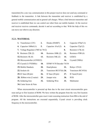transmitter).Its a one way communication in this project receiver does not send any command or 
feedback to the transmitter. A link between the transmitter and receiver is established by a 
general mobile communication and at general call charges. When a link between transmitter and 
receiver is established then we can control our robot from our mobile handset. At the receiver 
end receiver receives commands, decode it and act according to that. With the help of this we 
can move our robot to any direction. 
27 
3.2.1. MATERIAL 
1. Transformer (12V) 2. Diodes (IN4007) 3. Capacitor 470uF (1) 
4. Capacitor 1000uf (1) 5. Capacitor .01uf (2) 6. Capacitor 27pf (2) 
7. Voltage Regulator (7805 & 7812) 8. Resistors 4.7K (4) 
9. Resistors 22K (2) 10. Resistors 100K (2) 11. Resistors 470R (6) 
12. Resistors 1K (8) 13. Resistors 56K (2) 14. LED(5) 
15. Microcontroller (AT89S52) 16. Crystal(12MHz) 
17. Crystal (3.5792MHz) 18. DTMF 9170 Decoder 74154 
19. Mobile Handsets 20. Head phones 21. Relays 12V(4) 
22. Sockets (4) 23. Transistors BC557(6) 24. Transistors BC547(6) 
25. IC base (40 pin) 26. IC base (20 pin) 27. IC base(24 pin) 
28. Ribbon wire (2 meter) 29. Jumper wire 30. PCB 
31. Soldering Iron 32. Soldering Wire 33. Multimeter 
34. Cutter Screw & Nuts 
When microcontroller is powered up then due to the reset circuit microcontroller goes 
reset and go to first location of ROM. We have written the program from the very first location 
of ROM. After the microcontroller goes reset it start executing instruction from 00h to the end of 
program. All the instructions are executed sequentially. Crystal circuit is providing clock 
frequency to the microcontroller. 
 