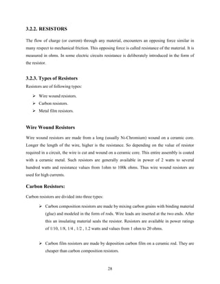 28 
3.2.2. RESISTORS 
The flow of charge (or current) through any material, encounters an opposing force similar in 
many respect to mechanical friction. This opposing force is called resistance of the material. It is 
measured in ohms. In some electric circuits resistance is deliberately introduced in the form of 
the resistor. 
3.2.3. Types of Resistors 
Resistors are of following types: 
 Wire wound resistors. 
 Carbon resistors. 
 Metal film resistors. 
Wire Wound Resistors 
Wire wound resistors are made from a long (usually Ni-Chromium) wound on a ceramic core. 
Longer the length of the wire, higher is the resistance. So depending on the value of resistor 
required in a circuit, the wire is cut and wound on a ceramic core. This entire assembly is coated 
with a ceramic metal. Such resistors are generally available in power of 2 watts to several 
hundred watts and resistance values from 1ohm to 100k ohms. Thus wire wound resistors are 
used for high currents. 
Carbon Resistors: 
Carbon resistors are divided into three types: 
 Carbon composition resistors are made by mixing carbon grains with binding material 
(glue) and modeled in the form of rods. Wire leads are inserted at the two ends. After 
this an insulating material seals the resistor. Resistors are available in power ratings 
of 1/10, 1/8, 1/4 , 1/2 , 1.2 watts and values from 1 ohm to 20 ohms. 
 Carbon film resistors are made by deposition carbon film on a ceramic rod. They are 
cheaper than carbon composition resistors. 
 