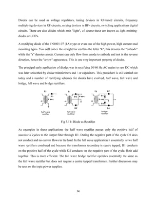 Diodes can be used as voltage regulators, tuning devices in RF-tuned circuits, frequency 
multiplying devices in RF-circuits, mixing devices in RF- circuits, switching applications digital 
circuits. There are also diodes which emit "light", of course these are known as light-emitting-diodes 
34 
or LED's. 
A rectifying diode of the 1N4001-07 (1A) type or even one of the high power, high current stud 
mounting types. You will notice the straight bar end has the letter "k", this denotes the "cathode" 
while the "a" denotes anode. Current can only flow from anode to cathode and not in the reverse 
direction, hence the "arrow" appearance. This is one very important property of diodes. 
The principal early application of diodes was in rectifying 50/60 Hz AC mains to raw DC which 
was later smoothed by choke transformers and / or capacitors. This procedure is still carried out 
today and a number of rectifying schemes for diodes have evolved, half wave, full wave and 
bridge, full wave and bridge rectifiers. 
Fig 3.11: Diode as Rectifier 
As examples in these applications the half wave rectifier passes only the positive half of 
successive cycles to the output filter through D1. During the negative part of the cycle D1 does 
not conduct and no current flows to the load. In the full wave application it essentially is two half 
wave rectifiers combined and because the transformer secondary is centre tapped, D1 conducts 
on the positive half of the cycle while D2 conducts on the negative part of the cycle. Both add 
together. This is more efficient. The full wave bridge rectifier operates essentially the same as 
the full wave rectifier but does not require a centre tapped transformer. Further discussion may 
be seen on the topic power supplies. 
 