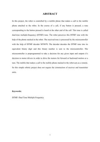 ABSTRACT 
In this project, the robot is controlled by a mobile phone that makes a call to the mobile 
phone attached to the robot. In the course of a call, if any button is pressed, a tone 
corresponding to the button pressed is heard at the other end of the call. This tone is called 
dual-tone multiple-frequency (DTMF) tone. The robot perceives this DTMF tone with the 
help of the phone stacked in the robot. The received tone is processed by the microcontroller 
with the help of DTMF decoder MT8870. The decoder decodes the DTMF tone into its 
equivalent binary digit and this binary number is sent to the microcontroller. The 
microcontroller is preprogrammed to take a decision for any given input and outputs it‟s 
decision to motor drivers in order to drive the motors for forward or backward motion or a 
turn. The mobile that makes a call to the mobile phone stacked in the robot acts as a remote. 
So this simple robotic project does not require the construction of receiver and transmitter 
i 
units. 
Keywords: 
DTMF: Dual Tone Multiple Frequency 
 