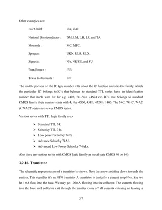 37 
Other examples are: 
Fair Child : UA, UAF 
National Semiconductor : DM, LM, LH, LF, and TA. 
Motorola : MC, MFC. 
Sprague : UKN, ULS, ULX. 
Signetic : N/s, NE/SE, and SU. 
Burr-Brown : BB. 
Texas Instruments : SN. 
The middle portion i.e. the IC type number tells about the IC function and also the family, which 
the particular IC belongs to.IC‟s that belongs to standard TTL series have an identification 
number that starts with 74; for e.g. 7402, 74LS04, 74S04 etc. IC‟s that belongs to standard 
CMOS family their number starts with 4, like 4000, 451B, 4724B, 1400. The 74C, 74HC, 74AC 
& 74ACT series are newer CMOS series. 
Various series with TTL logic family are:- 
 Standard TTL 74. 
 Schottky TTL 74s. 
 Low power Schottky 74LS. 
 Advance Schottky 74AS. 
 Advanced Low Power Schottky 74ALs. 
Also there are various series with CMOS logic family as metal state CMOS 40 or 140. 
3.2.16. Transistor 
The schematic representation of a transistor is shown. Note the arrow pointing down towards the 
emitter. This signifies it's an NPN transistor A transistor is basically a current amplifier. Say we 
let 1mA flow into the base. We may get 100mA flowing into the collector. The currents flowing 
into the base and collector exit through the emitter (sum off all currents entering or leaving a 
 