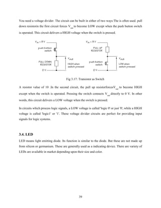 You need a voltage divider. The circuit can be built in either of two ways:The is often used. pull 
down resistorin the first circuit forces V 
39 
out 
to become LOW except when the push button switch 
is operated. This circuit delivers a HIGH voltage when the switch is pressed. 
Fig 3.17: Transistor as Switch 
A resistor value of 10 .In the second circuit, the pull up resistorforcesV 
out 
to become HIGH 
except when the switch is operated. Pressing the switch connects V 
out 
directly to 0 V. In other 
words, this circuit delivers a LOW voltage when the switch is pressed. 
In circuits which process logic signals, a LOW voltage is called 'logic 0' or just '0', while a HIGH 
voltage is called 'logic1' or '1'. These voltage divider circuits are perfect for providing input 
signals for logic systems. 
3.4. LED 
LED means light emitting diode. Its function is similar to the diode. But these are not made up 
from silicon or germanium. These are generally used as a indicating device. There are variety of 
LEDs are available in market depending upon their size and color. 
 