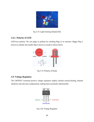 Fig 3.18: Light Emitting Diode(LED) 
40 
3.4.1. Polarity of LED 
LED have polarity. We can judge its polarity by watching flags in its structure. Bigger flag is 
known as cathode and smaller flag is known as anode as shown below. 
Fig 3.19: Polarity of Diode 
3.5. Voltage Regulator 
The LM78XX 3-terminal positive voltage regulators employ internal current-limiting, thermal 
shutdown and safe-area compensation, making them essentially indestructible. 
Fig 3.20: Voltage Regulator 
 