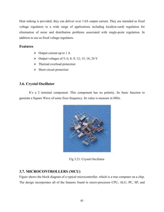 Heat sinking is provided; they can deliver over 1.0A output current. They are intended as fixed 
voltage regulators in a wide range of applications including local(on-card) regulation for 
elimination of noise and distribution problems associated with single-point regulation. In 
addition to use as fixed voltage regulators. 
41 
Features 
 Output current up to 1 A 
 Output voltages of 5; 6; 8; 9; 12; 15; 18; 24 V 
 Thermal overload protection 
 Short circuit protection 
3.6. Crystal Oscillator 
It‟s a 2 terminal component. This component has no polarity. Its basic function to 
generate a Square Wave of some fixes frequency. Its value is measure in MHz. 
Fig 3.21: Crystal Oscillator 
3.7. MICROCONTROLLERS (MCU) 
Figure shows the block diagram of a typical microcontroller, which is a true computer on a chip. 
The design incorporates all of the features found in micro-processor CPU, ALU, PC, SP, and 
 