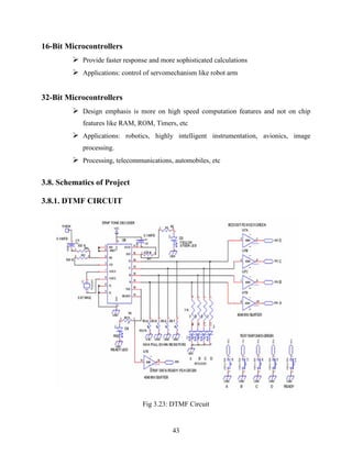 43 
16-Bit Microcontrollers 
 Provide faster response and more sophisticated calculations 
 Applications: control of servomechanism like robot arm 
32-Bit Microcontrollers 
 Design emphasis is more on high speed computation features and not on chip 
features like RAM, ROM, Timers, etc 
 Applications: robotics, highly intelligent instrumentation, avionics, image 
processing. 
 Processing, telecommunications, automobiles, etc 
3.8. Schematics of Project 
3.8.1. DTMF CIRCUIT 
Fig 3.23: DTMF Circuit 
 
