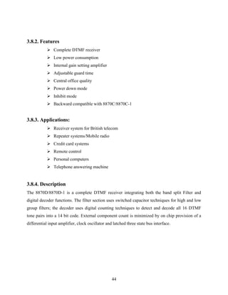 44 
3.8.2. Features 
 Complete DTMF receiver 
 Low power consumption 
 Internal gain setting amplifier 
 Adjustable guard time 
 Central office quality 
 Power down mode 
 Inhibit mode 
 Backward compatible with 8870C/8870C-1 
3.8.3. Applications: 
 Receiver system for British telecom 
 Repeater systems/Mobile radio 
 Credit card systems 
 Remote control 
 Personal computers 
 Telephone answering machine 
3.8.4. Description 
The 8870D/8870D-1 is a complete DTMF receiver integrating both the band split Filter and 
digital decoder functions. The filter section uses switched capacitor techniques for high and low 
group filters; the decoder uses digital counting techniques to detect and decode all 16 DTMF 
tone pairs into a 14 bit code. External component count is minimized by on chip provision of a 
differential input amplifier, clock oscillator and latched three state bus interface. 
 