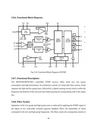 46 
3.8.6. Functional Block Diagram: 
Fig 3.24: Functional Block Diagram of DTMF 
3.8.7. Functional Description: 
The MT8870D/MT8870D-1 monolithic DTMF receiver offers small size, low power 
consumption and high performance. Its architecture consists of a band split filter section, which 
separates the high and low group tones, followed by a digital counting section which verifies the 
frequency and duration of the received tones before passing the corresponding code to the output 
bus. 
3.8.8. Filter Section 
Separation of the low-group and high group tones is achieved by applying the DTMF signal to 
the inputs of two sixth-order switched capacitor bandpass filters, the bandwidths of which 
correspond to the low and high group frequencies. The filter section also incorporates notches at 
 