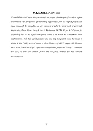 ACKNOWLEDGEMENT 
We would like to add a few heartfelt words for the people who were part of this thesis report 
in numerous ways. People who gave unending support right from the stage of project idea 
were conceived. In particular, we are extremely grateful to Department of Electrical 
Engineering Mirpur University of Science & Technology (MUST), Mirpur A.K Pakistan for 
cooperating with us. We express our effusive thanks to Mr. Hasan Ali (Adviser) and other 
staff members. With their expert guidance and kind help this project would have been a 
distant dream. Finally a special thanks to all the Members of MUST, Mirpur A.K. Who help 
us lot to carried out the project report and to compete our project successfully. Last but not 
the least; we thank our teacher, friends and our family members for their constant 
ii 
encouragement. 
 
