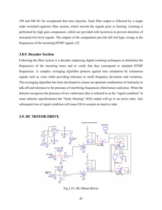 350 and 440 Hz for exceptional dial tone rejection. Each filter output is followed by a single 
order switched capacitor filter section, which smooth the signals prior to limiting. Limiting is 
performed by high gain comparators, which are provided with hysteresis to prevent detection of 
unwanted low-level signals. The outputs of the comparators provide full rail logic swings at the 
frequencies of the incoming DTMF signals. [5] 
3.8.9. Decoder Section 
Following the filter section is a decoder employing digital counting techniques to determine the 
frequencies of the incoming tones and to verify that they correspond to standard DTMF 
frequencies. A complex averaging algorithm protects against tone simulation by extraneous 
signals such as voice while providing tolerance to small frequency deviations and variations. 
This averaging algorithm has been developed to ensure an optimum combination of immunity to 
talk-off and tolerance to the presence of interfering frequencies (third tones) and noise. When the 
detector recognizes the presence of two valid tones (this is referred to as the “signal condition” in 
some industry specifications) the “Early Steering” (ESt) output will go to an active state. Any 
subsequent loss of signal condition will cause ESt to assume an inactive state 
47 
3.9. DC MOTOR DRIVE 
Fig 3.25: DC-Motor Driver 
 