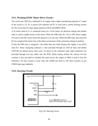 3.9.1. Working Of DC Motor Drive Circuit : 
The circuit uses 7805 for a stabilized 5v dc supply with a ripple smoothening capacitor C1. Input 
to the circuit is 12v dc. A power ON indicator led D1 is used with a current limiting resistor 
R1.The circuit has two logic inputs marked as RUN and DIRECTION. 
A dc motor rated at 5v is connected using two 12volt relays for direction change and another 
relay is used to supply power to the motor. When the DIR relay (k1 12v) is ON, power supply 
(5v) goes to the DC motor where the direction is in one way. When the DIR relay and relays K2 
K3 are energized the motor runs in the other way because of the connection change in polarity. 
If only the DIR relay is energized - the motor does not rotate because the supply is cut off by 
relay K1. Relay energizing indicator is also provided through an LED & back emf diodes 
(1N4148) are placed across relay coils. As shown in the schematic logic input connectors are 
provided through two-way cables into the PCB. When testing without the sensors two-test 
switches is also provided to simulate the input action, the output of 4050 is used to bias the 
transistors. No bias resistor is used, since the ic4050 has built in 330 ohms resistors as per 
CMOS logic gate standards. 
48 
3.9.2. Steering Circuit 
Fig 3.26: Steering Circuit 
 