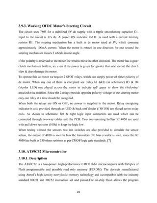 3.9.3. Working Of DC Motor’s Steering Circuit 
The circuit uses 7805 for a stabilized 5V dc supply with a ripple smoothening capacitor C1. 
Input to the circuit is 12v dc. A power ON indicator led D1 is used with a current limiting 
resistor R1. The steering mechanism has a built in dc motor rated at 5V, which consume 
approximately 100mA current. When the motor is rotated in one direction for one second the 
steering mechanism moves 2 wheels in one angle. 
If the polarity is reversed to the motor the wheels move in other direction. The motor has a gear/ 
clutch mechanism built in, so, even if the power is given for greater than one second the clutch 
slips & does damage the motor. 
To operate this dc motor we require 2 SPDT relays, which can supply power of either polarity of 
dc motor. When any one of them is energized see (relay k1 &k2) (in schematic) R3 & D4 
(bicolor LED) one placed across the motor to indicate red/ green to show the clockwise/ 
anticlockwise rotation. Since the 2 relays provide opposite polarity voltage to the steering motor 
only one relay at a time should be energized. 
When both the relays are ON or OFF, no power is supplied to the motor. Relay energizing 
indicator is also provided through an LED & back emf diodes (1N4148) are placed across relay 
coils. As shown in schematic, left & right logic input connectors are used which can be 
connected through two-way cables into the PCB. Two non-inverting buffers IC 4050 are used 
with pull down resistors (100k) to keep the logic low. 
When testing without the sensors two test switches are also provided to simulate the sensor 
action, the output of 4050 is used to bias the transistors. No bias resistor is used, since the IC 
4050 has built in 330 ohms resistors as per CMOS logic gate standards. [7] 
49 
3.10. AT89C52 Microcontroller 
3.10.1. Description 
The AT89C52 is a low-power, high-performance CMOS 8-bit microcomputer with 8Kbytes of 
Flash programmable and erasable read only memory (PEROM). The deviceis manufactured 
using Atmel‟s high density nonvolatile memory technology and iscompatible with the industry 
standard 80C51 and 80C52 instruction set and pinout.The on-chip Flash allows the program 
 