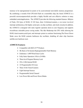 memory to be reprogrammed in-system or by aconventional nonvolatile memory programmer. 
By combining a versatile 8-bit CPUwith Flash on a monolithic chip, the Atmel AT89C52 is a 
powerful microcomputerwhich provides a highly flexible and cost effective solution to many 
embedded controlapplications. The AT89C52 provides the following standard features: 8Kbytes 
of Flash, 256 bytes of RAM, 32 I/O lines, three 16-bittimer/counters, a six-vector two-level 
interrupt architecture,a full duplex serial port, on-chip oscillator, and clock circuitry.In addition, 
the AT89C52 is designed with static logicfor operation down to zero frequency and supports 
twosoftware selectable power saving modes. The Idle Modestops the CPU while allowing the 
RAM, timer/counters,serial port, and interrupt system to continue functioning.The Power Down 
Mode saves the RAM contents butfreezes the oscillator, disabling all other chip functions 
untilthe next hardware reset. 
50 
AT89C52 Features 
 Compatible with MCS-51™ Products 
 8K Bytes of In-System Reprogrammable Flash Memory 
 Endurance: 1,000 Write/Erase Cycles 
 Fully Static Operation: 0 Hz to 24 MHz 
 Three-level Program Memory Lock 
 256 x 8-Bit Internal RAM 
 32 Programmable I/O Lines 
 Three 16-bit Timer/Counters 
 Eight Interrupt Sources 
 Programmable Serial Channel 
 Low Power Idle and Power Down Modes 
 