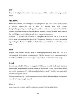 RST 
Reset input. A high on this pin for two machine cycles whilethe oscillator is running resets the 
device. 
ALE/PROG 
Address Latch Enable is an output pulse for latching thelow byte of the address during accesses 
to external memory.This pin is also the program pulse input (PROG) 
duringFlashprogramming.In normal operation, ALE is emitted at a constant rate of 1/6the 
oscillator frequency and may be used for external timing or clocking purposes. Note, however, 
that one ALE pulse is skipped during each access to external datamemory. 
If desired, ALE operation can be disabled by setting bit 0 ofSFRlocation 8EH. With the bit set, 
ALE is active only duringa MOVX or MOVC instruction. Otherwise, the pin isweakly pulled 
high. Setting the ALE-disable bit has noeffect if the microcontroller is in external execution 
mode. 
PSEN 
Program Store Enable is the read strobe to external programmemory.When the AT89C52 is 
executing code from external programmemory, PSEN is activated twice each machinecycle, 
except that two PSEN activations are skipped duringeach access to external data memory. 
EA/VP 
External Access Enable. EA must be strapped to GND inorder to enable the device to fetch code 
from external programmemory locations starting at 0000H up to FFFFH.Note, however, that if 
lock bit 1 is programmed, EA will be internally latched on reset.EA should be strapped to VCC 
for internal programexecutions. 
This pin also receives the 12-volt programming enable voltage(VPP) during Flash programming 
when 12-voltprogramming is selected. 
XTAL1 
Input to inverting oscillator amplifier and input to internal clock operating circuit. 
53 
 