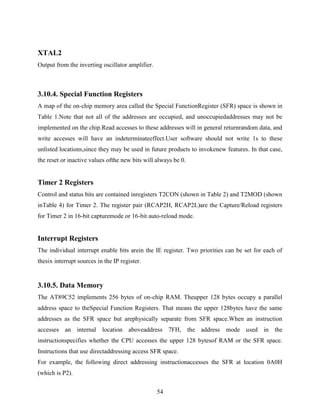 54 
XTAL2 
Output from the inverting oscillator amplifier. 
3.10.4. Special Function Registers 
A map of the on-chip memory area called the Special FunctionRegister (SFR) space is shown in 
Table 1.Note that not all of the addresses are occupied, and unoccupiedaddresses may not be 
implemented on the chip.Read accesses to these addresses will in general returnrandom data, and 
write accesses will have an indeterminateeffect.User software should not write 1s to these 
unlisted locations,since they may be used in future products to invokenew features. In that case, 
the reset or inactive values ofthe new bits will always be 0. 
Timer 2 Registers 
Control and status bits are contained inregisters T2CON (shown in Table 2) and T2MOD (shown 
inTable 4) for Timer 2. The register pair (RCAP2H, RCAP2L)are the Capture/Reload registers 
for Timer 2 in 16-bit capturemode or 16-bit auto-reload mode. 
Interrupt Registers 
The individual interrupt enable bits arein the IE register. Two priorities can be set for each of 
thesix interrupt sources in the IP register. 
3.10.5. Data Memory 
The AT89C52 implements 256 bytes of on-chip RAM. Theupper 128 bytes occupy a parallel 
address space to theSpecial Function Registers. That means the upper 128bytes have the same 
addresses as the SFR space but arephysically separate from SFR space.When an instruction 
accesses an internal location aboveaddress 7FH, the address mode used in the 
instructionspecifies whether the CPU accesses the upper 128 bytesof RAM or the SFR space. 
Instructions that use directaddressing access SFR space. 
For example, the following direct addressing instructionaccesses the SFR at location 0A0H 
(which is P2). 
 